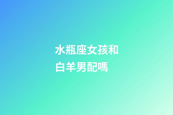 水瓶座女孩和白羊男配嗎-第1張-星座運勢-玄機派