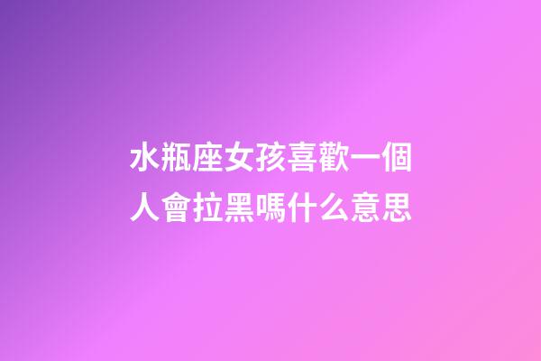水瓶座女孩喜歡一個人會拉黑嗎什么意思-第1張-星座運勢-玄機派