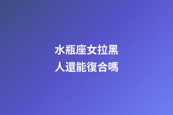 水瓶座女拉黑人還能復合嗎-第1張-星座運勢-玄機派