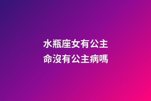 水瓶座女有公主命沒有公主病嗎-第1張-星座運勢-玄機派