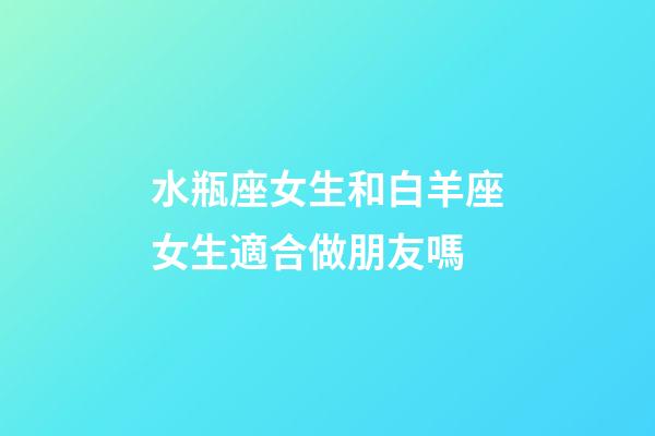 水瓶座女生和白羊座女生適合做朋友嗎-第1張-星座運勢-玄機派