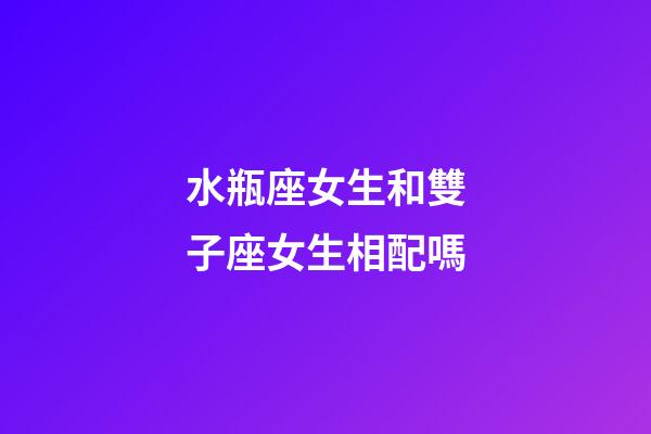 水瓶座女生和雙子座女生相配嗎-第1張-星座運勢-玄機派