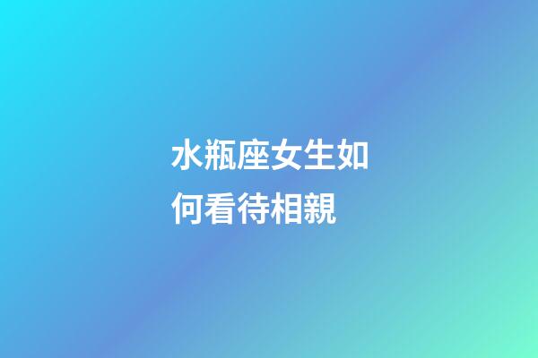 水瓶座女生如何看待相親-第1張-星座運勢-玄機派