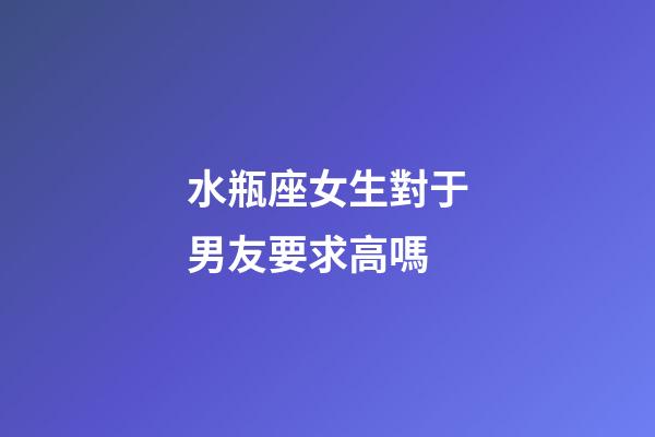 水瓶座女生對于男友要求高嗎-第1張-星座運勢-玄機派