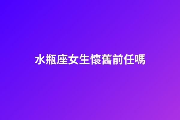 水瓶座女生懷舊前任嗎-第1張-星座運勢-玄機派