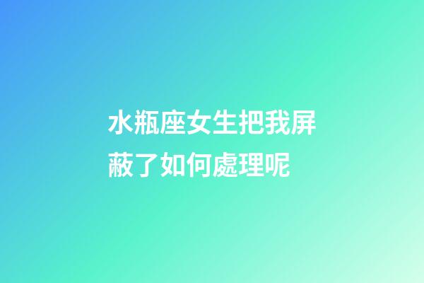 水瓶座女生把我屏蔽了如何處理呢-第1張-星座運勢-玄機派