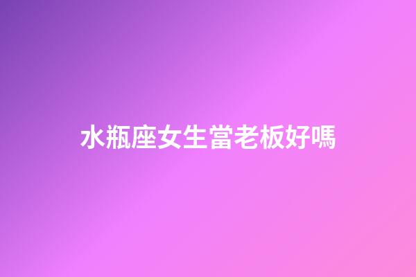 水瓶座女生當老板好嗎-第1張-星座運勢-玄機派
