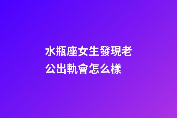 水瓶座女生發現老公出軌會怎么樣-第1張-星座運勢-玄機派