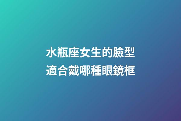 水瓶座女生的臉型適合戴哪種眼鏡框-第1張-星座運勢-玄機派