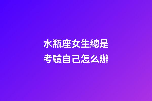 水瓶座女生總是考驗自己怎么辦-第1張-星座運勢-玄機派