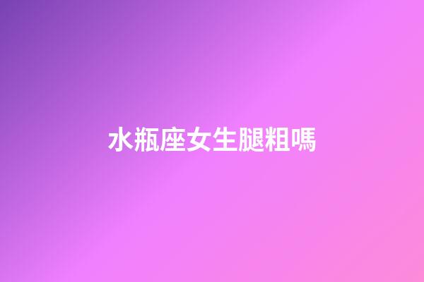 水瓶座女生腿粗嗎-第1張-星座運勢-玄機派