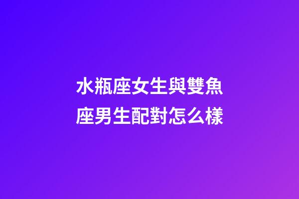 水瓶座女生與雙魚座男生配對怎么樣-第1張-星座運勢-玄機派
