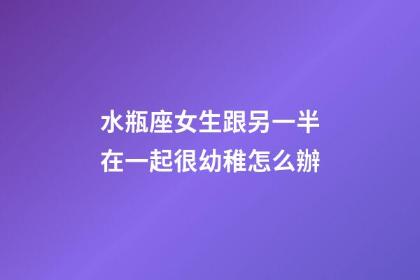 水瓶座女生跟另一半在一起很幼稚怎么辦-第1張-星座運勢-玄機派
