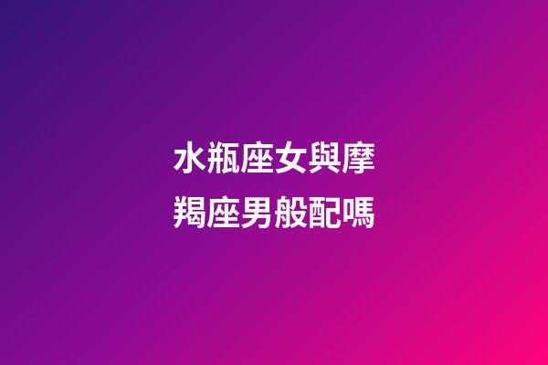 水瓶座女與摩羯座男般配嗎-第1張-星座運勢-玄機派