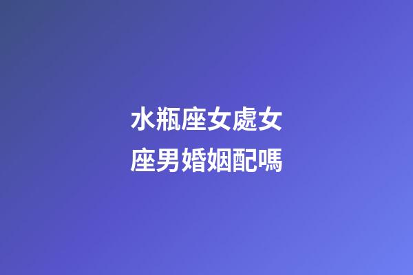 水瓶座女處女座男婚姻配嗎-第1張-星座運勢-玄機派