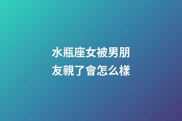水瓶座女被男朋友親了會怎么樣-第1張-星座運勢-玄機派