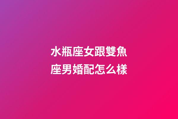 水瓶座女跟雙魚座男婚配怎么樣-第1張-星座運勢-玄機派