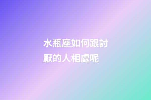 水瓶座如何跟討厭的人相處呢-第1張-星座運勢-玄機派