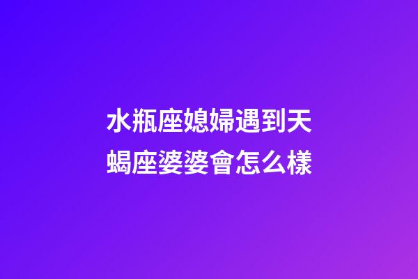 水瓶座媳婦遇到天蝎座婆婆會怎么樣-第1張-星座運勢-玄機派