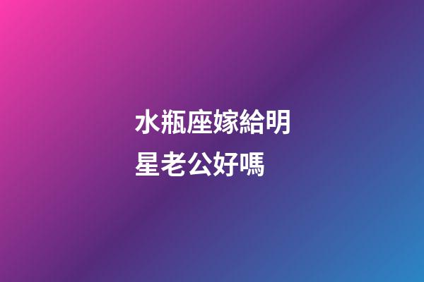 水瓶座嫁給明星老公好嗎-第1張-星座運勢-玄機派