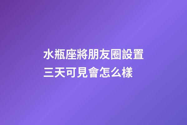 水瓶座將朋友圈設置三天可見會怎么樣-第1張-星座運勢-玄機派
