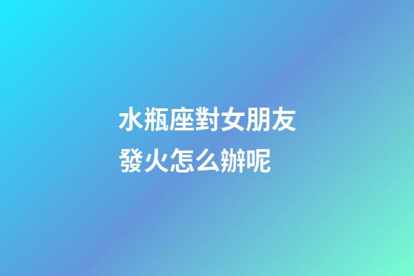 水瓶座對女朋友發火怎么辦呢-第1張-星座運勢-玄機派
