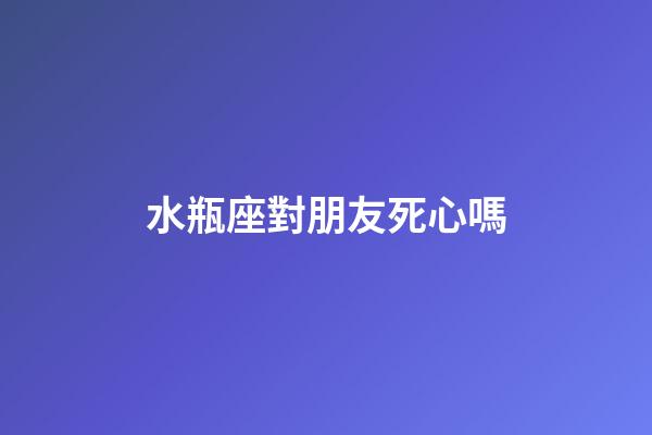 水瓶座對朋友死心嗎-第1張-星座運勢-玄機派