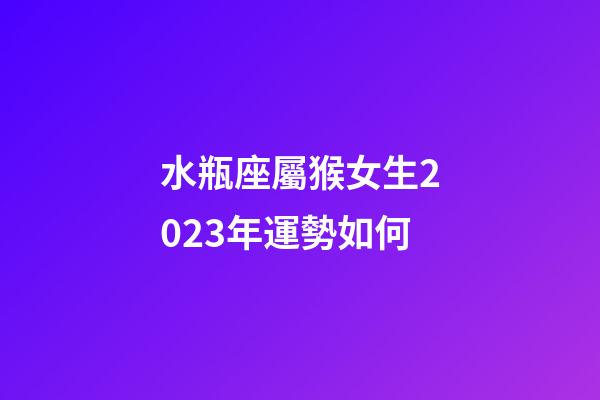 水瓶座屬猴女生2023年運勢如何-第1張-星座運勢-玄機派
