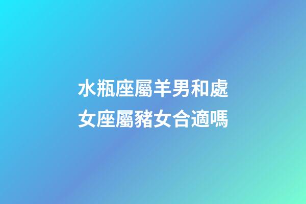 水瓶座屬羊男和處女座屬豬女合適嗎-第1張-星座運勢-玄機(jī)派