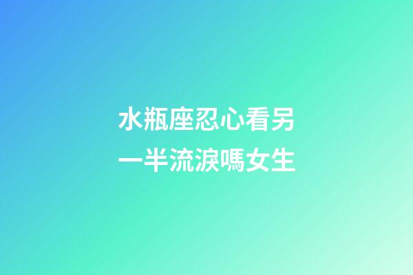 水瓶座忍心看另一半流淚嗎女生-第1張-星座運勢-玄機派