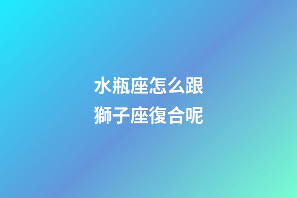 水瓶座怎么跟獅子座復合呢-第1張-星座運勢-玄機派