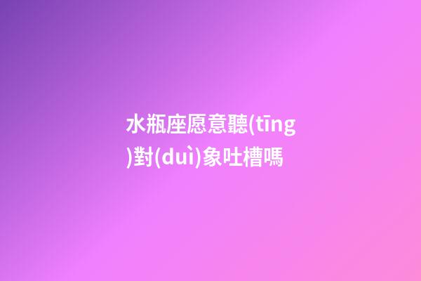 水瓶座愿意聽(tīng)對(duì)象吐槽嗎-第1張-星座運(yùn)勢(shì)-玄機(jī)派