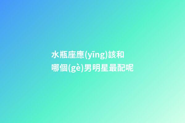 水瓶座應(yīng)該和哪個(gè)男明星最配呢-第1張-星座運(yùn)勢-玄機(jī)派