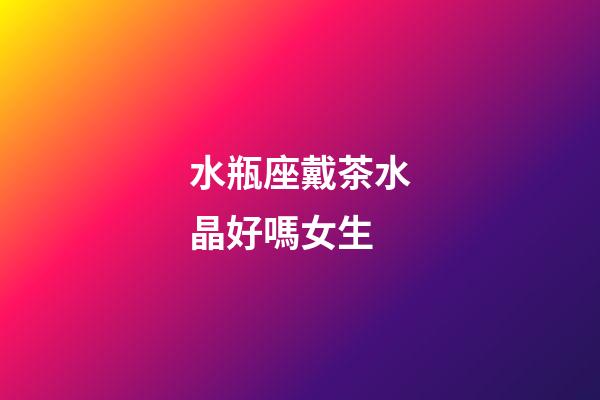 水瓶座戴茶水晶好嗎女生