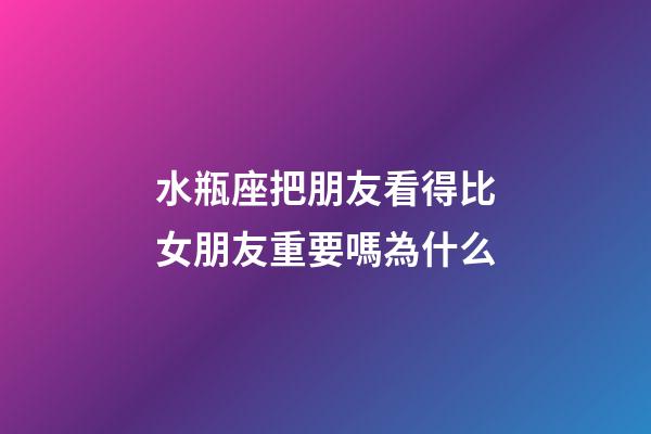 水瓶座把朋友看得比女朋友重要嗎為什么-第1張-星座運勢-玄機派