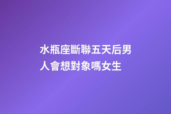 水瓶座斷聯五天后男人會想對象嗎女生-第1張-星座運勢-玄機派