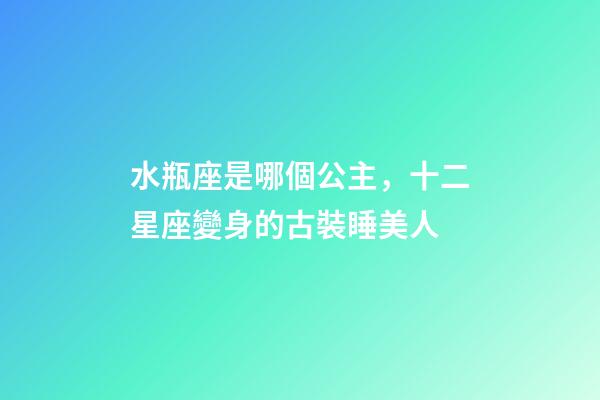 水瓶座是哪個公主，十二星座變身的古裝睡美人-第1張-觀點-玄機派