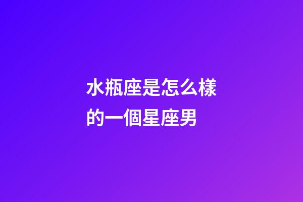 水瓶座是怎么樣的一個星座男-第1張-星座運勢-玄機派