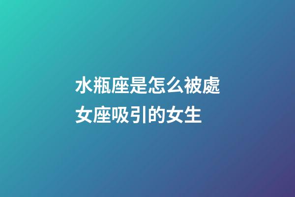 水瓶座是怎么被處女座吸引的女生-第1張-星座運勢-玄機派