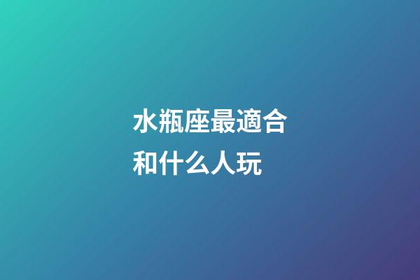 水瓶座最適合和什么人玩-第1張-星座運勢-玄機派