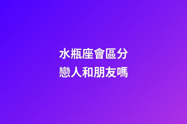 水瓶座會區分戀人和朋友嗎-第1張-星座運勢-玄機派