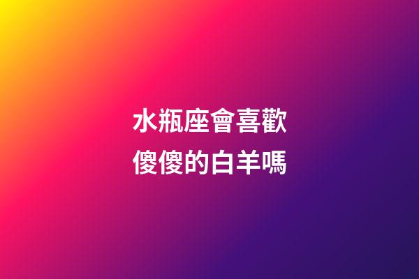 水瓶座會喜歡傻傻的白羊嗎-第1張-星座運勢-玄機派
