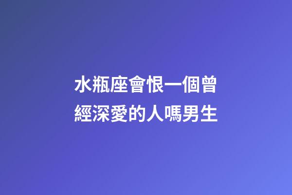 水瓶座會恨一個曾經深愛的人嗎男生-第1張-星座運勢-玄機派