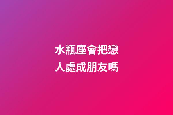 水瓶座會把戀人處成朋友嗎-第1張-星座運勢-玄機派