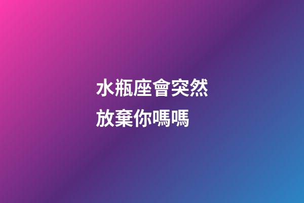 水瓶座會突然放棄你嗎嗎-第1張-星座運勢-玄機派