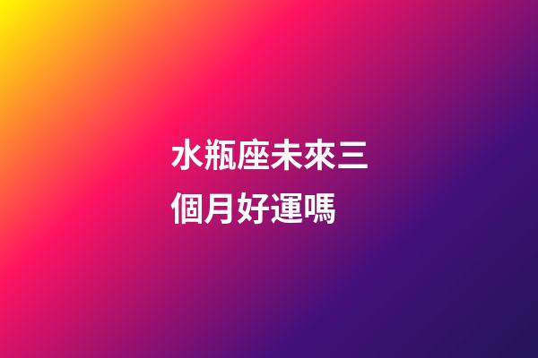 水瓶座未來三個月好運嗎-第1張-星座運勢-玄機派
