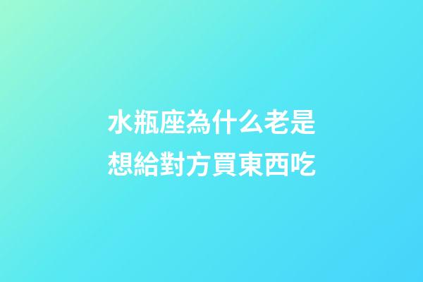 水瓶座為什么老是想給對方買東西吃-第1張-星座運勢-玄機派