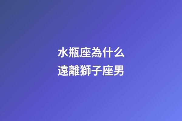 水瓶座為什么遠離獅子座男-第1張-星座運勢-玄機派