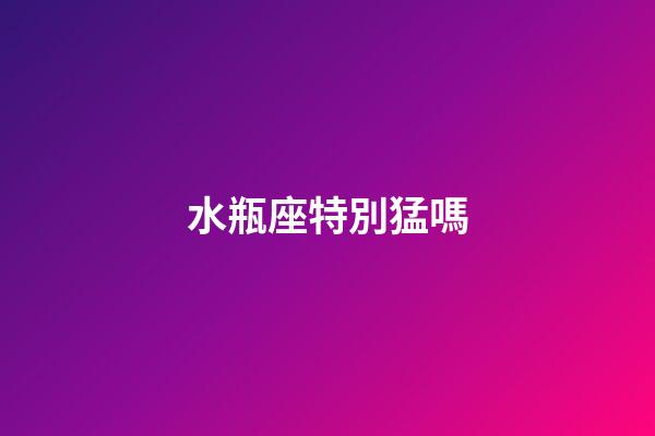 水瓶座特別猛嗎-第1張-星座運勢-玄機派