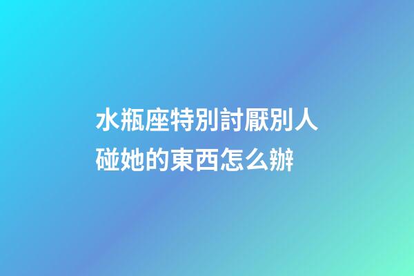 水瓶座特別討厭別人碰她的東西怎么辦-第1張-星座運勢-玄機派
